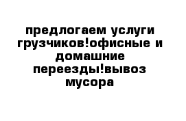 предлогаем услуги грузчиков!офисные и домашние переезды!вывоз мусора